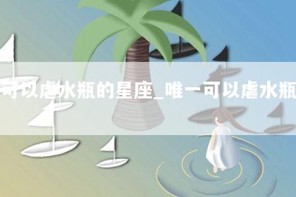 唯一可以虐水瓶的星座_唯一可以虐水瓶的星座是